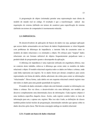 13

       A programação de objeto (orientada) permite uma representação mais direta do
modelo do mundo real no código. O resultado é que a transformação            radical   das
requisições do sistema (definido em termos de usuários) para especificação do sistema
(definido em termos de computador) é enormemente reduzida.



       2.3. IMPEDÂNCIA


       Os desenvolvedores de aplicações de bancos de dados (ou seja, qualquer aplicação
que acesse dados armazenados em um banco de dados) freqüentemente se vêem brigando
com problemas de diferenças de impedância: a inerente falta de casamento entre os
modelos de dados relacionais e os orientados a objeto. Os esforços para “mapear” dados
relacionais em um formato utilizável de objetos frequentemente prejudicam tanto a
produtividade do programador quanto o desempenho da aplicação.
       A diferença de impedância é uma expressão utilizada em engenharia elétrica, mas
no contexto deste trabalho, refere-se à diferença que existe entre os modelos de dados
relacional e objeto. O modelo relacional organiza todos os dados em linhas e colunas, onde
cada linha representa um registro. Se os dados forem por demais complexos para serem
representados em forma de tabela, tabelas adicionais são cridas para conter as informações
“relacionadas”. Dessa forma, cada tabela em um esquema relacional conterá registro mas
não todos os dados para uma grande quantidade de registros.
       O modelo de dados orientado a objeto não está limitado a manter as informações em
linhas e colunas. Em vez disso, o desenvolvedor cria uma definição, um modelo, que
descreve completamente uma determinada classe de informações. Cada registro (objeto) é
uma instância específica daquela classe. Assim, cada registro contém todos os itens de
informação para um, e apenas um, registro. Mas isso não é tudo, as definições de classes
também podem incluir trechos de programação, denominados métodos que apenas sobre os
dados descritos pela classe. Não há uma concepção análoga no modelo relacional.



       2.3.1. Usando um banco de dados relacional
 