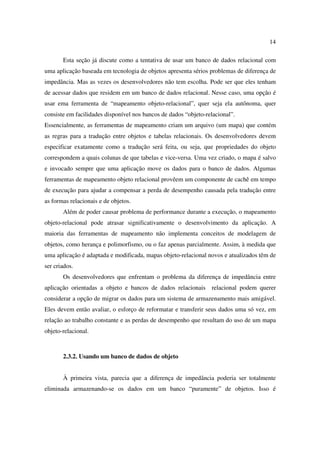 14

       Esta seção já discute como a tentativa de usar um banco de dados relacional com
uma aplicação baseada em tecnologia de objetos apresenta sérios problemas de diferença de
impedância. Mas as vezes os desenvolvedores não tem escolha. Pode ser que eles tenham
de acessar dados que residem em um banco de dados relacional. Nesse caso, uma opção é
usar ema ferramenta de “mapeamento objeto-relacional”, quer seja ela autônoma, quer
consiste em facilidades disponível nos bancos de dados “objeto-relacional”.
Essencialmente, as ferramentas de mapeamento criam um arquivo (um mapa) que contém
as regras para a tradução entre objetos e tabelas relacionais. Os desenvolvedores devem
especificar exatamente como a tradução será feita, ou seja, que propriedades do objeto
correspondem a quais colunas de que tabelas e vice-versa. Uma vez criado, o mapa é salvo
e invocado sempre que uma aplicação move os dados para o banco de dados. Algumas
ferramentas de mapeamento objeto relacional provêem um componente de cachê em tempo
de execução para ajudar a compensar a perda de desempenho causada pela tradução entre
as formas relacionais e de objetos.
       Além de poder causar problema de performance durante a execução, o mapeamento
objeto-relacional pode atrasar significativamente o desenvolvimento da aplicação. A
maioria das ferramentas de mapeamento não implementa conceitos de modelagem de
objetos, como herança e polimorfismo, ou o faz apenas parcialmente. Assim, à medida que
uma aplicação é adaptada e modificada, mapas objeto-relacional novos e atualizados têm de
ser criados.
       Os desenvolvedores que enfrentam o problema da diferença de impedância entre
aplicação orientadas a objeto e bancos de dados relacionais relacional podem querer
considerar a opção de migrar os dados para um sistema de armazenamento mais amigável.
Eles devem então avaliar, o esforço de reformatar e transferir seus dados uma só vez, em
relação ao trabalho constante e as perdas de desempenho que resultam do uso de um mapa
objeto-relacional.



       2.3.2. Usando um banco de dados de objeto


       À primeira vista, parecia que a diferença de impedância poderia ser totalmente
eliminada armazenando-se os dados em um banco “puramente” de objetos. Isso é
 