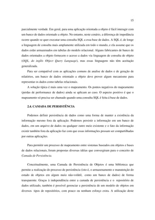 15

parcialmente verdade. Em geral, para uma aplicação orientada a objeto é fácil interagir com
um banco de dados orientado a objeto. No entanto, neste cenário, a diferença de impedância
ocorre quando se quer executar uma consulta SQL a essa base de dados. A SQL é, de longe
a linguagem de consulta mais amplamente utilizada em todo o mundo, e ela assume que os
dados estão armazenados em tabelas do modelo relacional. Alguns fabricantes de banco de
dados orientados a objeto fornecem o acesso a dados via linguagem de consulta de objeto
(OQL, do inglês Object Query Language), mas essas linguagens não têm aceitação
generalizada.
    Para ser compatível com as aplicações comuns de analise de dados e de geração de
relatórios, um banco de dados orientado a objeto deve prover algum mecanismo para
representar os dados como tabelas relacionais.
    A solução típica é mais uma vez o mapeamento. Os pontos negativos do mapeamento
(perdas de performance de dados) ainda se aplicam ao caso. O aspecto positivo é que o
mapeamento só precisa ser chamado quando uma consulta SQL é feita á base de dados.

    2.4. CAMADA DE PERSISTÊNCIA

    Podemos definir persistência de dados como uma forma de manter a existência da
informação mesmo fora da aplicação. Podemos persistir a informação em um banco de
dados, em um arquivo de dados ou qualquer outro meio existente e o fato da informação
existir também fora da aplicação faz com que essas informações possam ser compartilhadas
por outras aplicações.

    Para permitir um processo de mapeamento entre sistemas baseados em objetos e bases
de dados relacionais, foram propostas diversas idéias que convergiram para o conceito de
Camada de Persistência.

    Conceitualmente, uma Camada de Persistência de Objetos é uma biblioteca que
permite a realização do processo de persistência (isto é, o armazenamento e manutenção do
estado de objetos em algum meio não-volátil, como um banco de dados) de forma
transparente. Graças à independência entre a camada de persistência e o repositório de
dados utilizado, também é possível gerenciar a persistência de um modelo de objetos em
diversos tipos de repositórios, com pouco ou nenhum esforço extra. A utilização deste
 