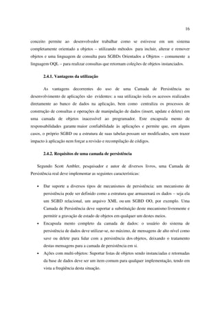 16

conceito permite ao      desenvolvedor trabalhar como se estivesse em um sistema
completamente orientado a objetos – utilizando métodos para incluir, alterar e remover
objetos e uma linguagem de consulta para SGBDs Orientados a Objetos – comumente a
linguagem OQL – para realizar consultas que retornam coleções de objetos instanciados.

       2.4.1. Vantagens da utilização

       As vantagens decorrentes do uso de uma Camada de Persistência no
desenvolvimento de aplicações são evidentes: a sua utilização isola os acessos realizados
diretamente ao banco de dados na aplicação, bem como centraliza os processos de
construção de consultas e operações de manipulação de dados (insert, update e delete) em
uma camada de objetos inacessível ao programador. Este encapsula mento de
responsabilidades garante maior confiabilidade às aplicações e permite que, em alguns
casos, o próprio SGBD ou a estrutura de suas tabelas possam ser modificados, sem trazer
impacto à aplicação nem forçar a revisão e recompilação de códigos.

       2.4.2. Requisitos de uma camada de persistência

   Segundo Scott Ambler, pesquisador e autor de diversos livros, uma Camada de
Persistência real deve implementar as seguintes características:

   •   Dar suporte a diversos tipos de mecanismos de persistência: um mecanismo de
       persistência pode ser definido como a estrutura que armazenará os dados – seja ela
       um SGBD relacional, um arquivo XML ou um SGBD OO, por exemplo. Uma
       Camada de Persistência deve suportar a substituição deste mecanismo livremente e
       permitir a gravação de estado de objetos em qualquer um destes meios.
   •   Encapsula mento completo da camada de dados: o usuário do sistema de
       persistência de dados deve utilizar-se, no máximo, de mensagens de alto nível como
       save ou delete para lidar com a persistência dos objetos, deixando o tratamento
       destas mensagens para a camada de persistência em si.
   •   Ações com multi-objetos: Suportar listas de objetos sendo instanciadas e retornadas
       da base de dados deve ser um item comum para qualquer implementação, tendo em
       vista a freqüência desta situação.
 