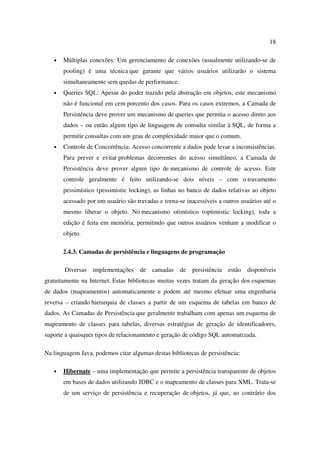 18

   •   Múltiplas conexões: Um gerenciamento de conexões (usualmente utilizando-se de
       pooling) é uma técnica que garante que vários usuários utilizarão o sistema
       simultaneamente sem quedas de performance.
   •   Queries SQL: Apesar do poder trazido pela abstração em objetos, este mecanismo
       não é funcional em cem porcento dos casos. Para os casos extremos, a Camada de
       Persistência deve prover um mecanismo de queries que permita o acesso direto aos
       dados – ou então algum tipo de linguagem de consulta similar à SQL, de forma a
       permitir consultas com um grau de complexidade maior que o comum.
   •   Controle de Concorrência: Acesso concorrente a dados pode levar a inconsistências.
       Para prever e evitar problemas decorrentes do acesso simultâneo, a Camada de
       Persistência deve prover algum tipo de mecanismo de controle de acesso. Este
       controle geralmente é feito utilizando-se dois níveis – com o travamento
       pessimístico (pessimistic locking), as linhas no banco de dados relativas ao objeto
       acessado por um usuário são travadas e torna-se inacessíveis a outros usuários até o
       mesmo liberar o objeto. No mecanismo otimístico (optimistic locking), toda a
       edição é feita em memória, permitindo que outros usuários venham a modificar o
       objeto.

       2.4.3. Camadas de persistência e linguagens de programação

       Diversas   implementações     de camadas      de   persistência estão   disponíveis
gratuitamente na Internet. Estas bibliotecas muitas vezes tratam da geração dos esquemas
de dados (mapeamentos) automaticamente e podem até mesmo efetuar uma engenharia
reversa – criando hierarquia de classes a partir de um esquema de tabelas em banco de
dados. As Camadas de Persistência que geralmente trabalham com apenas um esquema de
mapeamento de classes para tabelas, diversas estratégias de geração de identificadores,
suporte a quaisquer tipos de relacionamento e geração de código SQL automatizada.

Na linguagem Java, podemos citar algumas destas bibliotecas de persistência:

   •   Hibernate – uma implementação que permite a persistência transparente de objetos
       em bases de dados utilizando JDBC e o mapeamento de classes para XML. Trata-se
       de um serviço de persistência e recuperação de objetos, já que, ao contrário dos
 