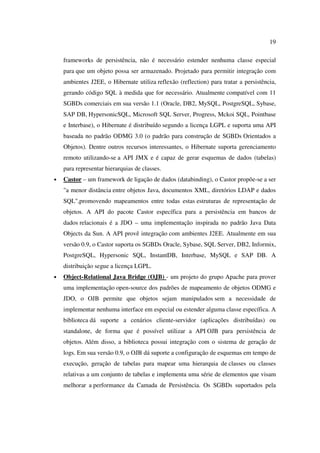 19

    frameworks de persistência, não é necessário estender nenhuma classe especial
    para que um objeto possa ser armazenado. Projetado para permitir integração com
    ambientes J2EE, o Hibernate utiliza reflexão (reflection) para tratar a persistência,
    gerando código SQL à medida que for necessário. Atualmente compatível com 11
    SGBDs comerciais em sua versão 1.1 (Oracle, DB2, MySQL, PostgreSQL, Sybase,
    SAP DB, HypersonicSQL, Microsoft SQL Server, Progress, Mckoi SQL, Pointbase
    e Interbase), o Hibernate é distribuído segundo a licença LGPL e suporta uma API
    baseada no padrão ODMG 3.0 (o padrão para construção de SGBDs Orientados a
    Objetos). Dentre outros recursos interessantes, o Hibernate suporta gerenciamento
    remoto utilizando-se a API JMX e é capaz de gerar esquemas de dados (tabelas)
    para representar hierarquias de classes.
•   Castor – um framework de ligação de dados (databinding), o Castor propõe-se a ser
    "a menor distância entre objetos Java, documentos XML, diretórios LDAP e dados
    SQL",promovendo mapeamentos entre todas estas estruturas de representação de
    objetos. A API do pacote Castor específica para a persistência em bancos de
    dados relacionais é a JDO – uma implementação inspirada no padrão Java Data
    Objects da Sun. A API provê integração com ambientes J2EE. Atualmente em sua
    versão 0.9, o Castor suporta os SGBDs Oracle, Sybase, SQL Server, DB2, Informix,
    PostgreSQL, Hypersonic SQL, InstantDB, Interbase, MySQL e SAP DB. A
    distribuição segue a licença LGPL.
•   Object-Relational Java Bridge (OJB) - um projeto do grupo Apache para prover
    uma implementação open-source dos padrões de mapeamento de objetos ODMG e
    JDO, o OJB permite que objetos sejam manipulados sem a necessidade de
    implementar nenhuma interface em especial ou estender alguma classe específica. A
    biblioteca dá suporte a cenários cliente-servidor (aplicações distribuídas) ou
    standalone, de forma que é possível utilizar a API OJB para persistência de
    objetos. Além disso, a biblioteca possui integração com o sistema de geração de
    logs. Em sua versão 0.9, o OJB dá suporte a configuração de esquemas em tempo de
    execução, geração de tabelas para mapear uma hierarquia de classes ou classes
    relativas a um conjunto de tabelas e implementa uma série de elementos que visam
    melhorar a performance da Camada de Persistência. Os SGBDs suportados pela
 