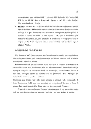20

       implementação atual incluem DB2, Hypersonic SQL, Informix, MS-Access, MS-
       SQL Server, MySQL, Oracle, PostgreSQL, Sybase e SAP DB. A distribuição é
       feita segundo a licença Apache.
   •   Torque – um framework de persistência desenvolvido como subprojeto do projeto
       Apache Turbine, a API trabalha gerando toda a estrutura de banco de dados, classes
       e código SQL para acesso aos dados relativos a um esquema pré-configurado. O
       esquema é escrito na forma de um arquivo XML, que é interpretado pela
       biblioteca utilizando o Ant, uma ferramenta de compilação de código (build tool) do
       projeto Apache. A API torque encontra-se em sua versão 3.0 e é distribuída segundo
       a licença Apache.

   2.5. O QUE SÃO FRAMEWORKS

   Um framework OO é uma estrutura de classes inter-relacionadas que constitui uma
implementação inacabada, para um conjunto de aplicações de um domínio, além de ser uma
técnica que faz o reuso do projeto.
   O termo framework que inicialmente estava associado ao conceito de bibliotecas de
classes reutilizáveis, mais recentemente, teve seu conceito estendido para qualquer solução
incompleta que pode ser completada através da instanciação, possibilitando a criação de
mais uma aplicação dentro do domínio-alvo do framework (Esta definição tem
similaridades com a do gerador de artefatos).
Atualmente esta técnica tem sido muito apoiada e utilizada pela comunidade de
desenvolvimento de SI. Há uma vasta gama de frameworks disponíveis, tanto na forma de
software livre quanto proprietário, alguns mais restritos, outros mais flexíveis.
       É necessário conhecer bem um framework antes de adotá-lo em seu projeto, muitos
ainda são muito imaturos e podem condenar o software a um curto período de sucesso.
 
