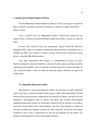 21

3. MAPEAMNTO OBJETO RELACIONAL

         O termo Mapeamento Objeto Relacional refere-se a técnica de mapear os registro do
Banco de Dados em objetos e persistir as informações contidas nos objeto em forma de
linhas e colunas.

         Como o próprio nome diz, Mapeamento Objeto / Relacional,é responsável por
mapear classes e atributos do modelo orientado a objeto para tabelas e colunas do banco de
dados.

         Existem várias formas de fazer esse mapeamento. Alguns frameworks utilizam a
linguagem XML, outros nos obrigam a implementar alguma Interface ou trabalhar com os
Atributos do .NET, mas o objetivo é sempre o mesmo: Permitir que o framework consiga
gerar os comandos SQL dinamicamente.

         Uma outra característica deste modelo é a independência do banco de dados.
Devido a geração de comandos dinâmicos, o framework pode analisar qual banco de dados
a aplicação está acessando e gerar os comandos no dialeto específico do banco de dados, ou
seja, é possível mudar o banco de dados da aplicação apenas alterando um arquivo de
configuração.




         3.1. Mapeando objetos para tabelas

         Para permitir a correta persistência de objetos em um banco de dados relacional,
algum acordo deve ser feito no tocante à forma como os dados serão armazenados. Existem
diversas técnicas que permitem o mapeamento de conjuntos de objetos, cada qual com suas
vantagens e desvantagens sobre as demais. Em geral, uma Camada de Persistência
implementa uma destas técnicas, de forma que o desenvolvedor de software, ao escolher o
mecanismo de persistência com o qual trabalhará, sabe como deve organizar as tabelas em
seu banco de dados para suportar o esquema de objetos desejado. No decorrer deste artigo,
detalhamos como é feito o mapeamento de cada um dos elementos de um objeto: seus
atributos, relacionamentos e classes descendentes (herança).
 