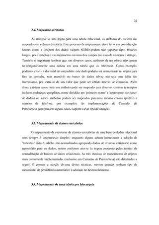 22

       3.2. Mapeando atributos

       Ao transpor-se um objeto para uma tabela relacional, os atributos do mesmo são
mapeados em colunas da tabela. Este processo de mapeamento deve levar em consideração
fatores como a tipagem dos dados (alguns SGBDs podem não suportar tipos binários
longos, por exemplo) e o comprimento máximo dos campos (no caso de números e strings).
Também é importante lembrar que, em diversos casos, atributos de um objeto não devem
ter obrigatoriamente uma coluna em uma tabela que os referencie. Como exemplo,
podemos citar o valor total de um pedido: este dado poderia ser armazenado no objeto para
fins de consulta, mas mantê-lo no banco de dados talvez não seja uma idéia tão
interessante, por tratar-se de um valor que pode ser obtido através de consultas. Além
disso, existem casos onde um atributo pode ser mapeado para diversas colunas (exemplos
incluem endereços completos, nome dividido em 'primeiro nome' e 'sobrenome' no banco
de dados) ou vários atributos podem ser mapeados para uma mesma coluna (prefixo e
número    de    telefone,   por   exemplo).    As    implementações       de   Camadas   de
Persistência provêem, em alguns casos, suporte a este tipo de situação.



       3.3. Mapeamento de classes em tabelas

       O mapeamento de estruturas de classes em tabelas de uma base de dados relacional
nem sempre é um processo simples: enquanto alguns acham interessante a adoção de
"tabelões" (isto é, tabelas não-normalizadas agrupando dados de diversas entidades) como
repositório para os dados, outros preferem ater-se às regras propostas pelas teorias de
normalização de bancos de dados relacionais. As três técnicas de mapeamento de objetos
mais comumente implementadas (inclusive em Camadas de Persistência) são detalhadas a
seguir. É comum a adoção de uma destas técnicas, mesmo quando nenhum tipo de
mecanismo de persistência automático é adotado no desenvolvimento.



       3.4. Mapeamento de uma tabela por hierarquia
 