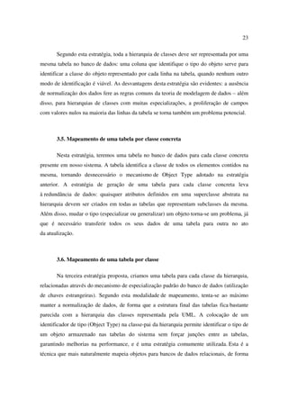 23

       Segundo esta estratégia, toda a hierarquia de classes deve ser representada por uma
mesma tabela no banco de dados: uma coluna que identifique o tipo do objeto serve para
identificar a classe do objeto representado por cada linha na tabela, quando nenhum outro
modo de identificação é viável. As desvantagens desta estratégia são evidentes: a ausência
de normalização dos dados fere as regras comuns da teoria de modelagem de dados – além
disso, para hierarquias de classes com muitas especializações, a proliferação de campos
com valores nulos na maioria das linhas da tabela se torna também um problema potencial.



       3.5. Mapeamento de uma tabela por classe concreta

       Nesta estratégia, teremos uma tabela no banco de dados para cada classe concreta
presente em nosso sistema. A tabela identifica a classe de todos os elementos contidos na
mesma, tornando desnecessário o mecanismo de Object Type adotado na estratégia
anterior. A estratégia de geração de uma tabela para cada classe concreta leva
à redundância de dados: quaisquer atributos definidos em uma superclasse abstrata na
hierarquia devem ser criados em todas as tabelas que representam subclasses da mesma.
Além disso, mudar o tipo (especializar ou generalizar) um objeto torna-se um problema, já
que é necessário transferir todos os seus dados de uma tabela para outra no ato
da atualização.



       3.6. Mapeamento de uma tabela por classe

       Na terceira estratégia proposta, criamos uma tabela para cada classe da hierarquia,
relacionadas através do mecanismo de especialização padrão do banco de dados (utilização
de chaves estrangeiras). Segundo esta modalidade de mapeamento, tenta-se ao máximo
manter a normalização de dados, de forma que a estrutura final das tabelas fica bastante
parecida com a hierarquia das classes representada pela UML. A colocação de um
identificador de tipo (Object Type) na classe-pai da hierarquia permite identificar o tipo de
um objeto armazenado nas tabelas do sistema sem forçar junções entre as tabelas,
garantindo melhorias na performance, e é uma estratégia comumente utilizada. Esta é a
técnica que mais naturalmente mapeia objetos para bancos de dados relacionais, de forma
 