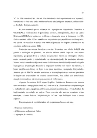 25

"n" do relacionamento).No caso de relacionamentos muitos-para-muitos (ou n-para-n),
convenciona-se criar uma tabela intermediária que armazene pares de chaves, identificando
os dois lados do relacionamento.

         Há uma tendência para a utilização de Linguagens de Programação Orientadas a
Objeto(LPOO) e mecanismos de persistência diversos, principalmente, Banco de Dados
Relacionais(BDR).Surge então um problema, a integração entre a linguagem e o BD.
Embora existam várias APIs e modelos de mapeamento que possibilitam esta integração,
elas devem ser utilizadas de acordo com diretrizes para que não se perca os benefícios da
orientação a objetos e nem do BDR.
         O simples mapeamento das classes, em nível de projeto, para tabelas do BDR não
garante a resolução do problema, na verdade existem outros aspectos, não menos
importantes, que podem levar a, violação dos princípios básicos da orientação a objetos
como encapsula-mento e modularização, ou descaracterização da arquitetura adotada.
Mesmo assim o modelo de objetos do banco é diferente do modelo de objetos utilizado pela
linguagem de programação. Enquanto a linguagem trabalha com objetos na memória, o
banco trabalha com objetos em disco, o que exige algoritmos e estratégias diferenciadas.
Além de que, os BDOOs não são, atualmente, a tecnologia padrão no mercado, por conta
do legado em investimento em sistemas desenvolvidos, pela cultura dos profissionais
atuando no mercado ou até mesmo por questões de performance.
         Algumas ferramentas RAD, como DelphiTM, JbuilderTM e Dreamweaver, tornam
semi-automática a integração de uma LPOO com um BDR. No entanto essa implementação
é realizada sem a preocupação de critérios que garantam a continuidade e reversibilidade da
implementação em relação ao projeto. Estes erros não são somente cometidos nestas
condições, existem diversas “implementações ad hoc” que infringem estes e outros
aspectos.
         Um mecanismo de persistência tem três componentes básicos, são eles:


– Regras   de mapeamento;
– API   de acesso ao Banco de Dados;
– Linguagem   de consulta;
 