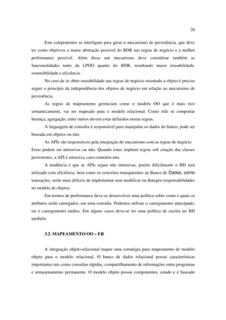 26

       Este componentes se interligam para gerar o mecanismo de persistência, que deve
ter como objetivos a maior abstração possível do BDR nas regras de negócio e a melhor
performance possível. Além disso um mecanismo deve considerar também as
funcionalidades tanto da LPOO quanto do BDR, resultando maior reusabilidade,
extensibilidade e eficiência.
       No caso de se obter reusabilidade nas regras de negócio orientado a objeto é preciso
seguir o princípio da independência dos objetos de negócio em relação ao mecanismo de
persistência.
       As regras de mapeamento gerenciam como o modelo OO que é mais rico
semanticamente, vai ser mapeado para o modelo relacional. Como irão se comportar
herança, agregação, entre outros devem estar definidos nestas regras.
       A linguagem de consulta é responsável para manipular os dados do banco, pode ser
baseada em objetos ou não.
       As APIs são responsáveis pela integração do mecanismo com as regras de negócio.
Estas podem ser intrusivas ou não. Quando estas impõem regras sob criação das classes
persistentes, a API é intrusiva, caso contrário não.
       A tendência é que as APIs sejam não intrusivas, porém dificilmente o BD será
utilizado com eficiência, bem como os conceitos transparentes ao Banco de Dados, como
transações, serão mais difíceis de implementar sem modificar ou denegrir responsabilidades
no modelo de objetos.
       Em termos de performance deve-se desenvolver uma política sobre como e quais os
atributos serão carregados, em uma consulta. Podemos utilizar o carregamento antecipado,
ou o carregamento tardio4. Em alguns casos deve-se ter uma política de escrita no BD
também.


       3.2. MAPEAMENTO OO – ER


       A integração objeto-relacional requer uma estratégia para mapeamento de modelo
objeto para o modelo relacional. O banco de dados relacional possui características
importantes tais como consultas rápidas, compartilhamento de informações entre programas
e armazenamento permanente. O modelo objeto possui componentes, estado e é baseado
 