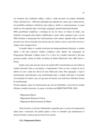 27

em estruturas que combinam código e dados e ainda possuem sua própria identidade
(Object Identification – OID) Esta identidade não depende dos valores que o objeto possui,
ela possibilita estabelecer referências entre objetos e definir os relacionamentos, os quais
podem ser dos seguintes tipos: associação, agregação, generalização/especialização.
OIDs possibilitam simplificar a estratégia de uso de chaves no banco de dados, eles
facilitam a navegação entre objetos simplificados os joins. Outra vantagem é que o uso de
OIDs facilitam a manutenção dos relacionamentos entre objetos. Quando todas as tabelas
possuem suas chaves baseadas num mesmo tipo de colunas, torna-se mais fácil escrever o
código e tirar vantagens disso.
          O modelo objeto e o modelo relacional são fundamentalmente diferentes, o modelo
objeto é útil para expressar relações complexas entre objetos nas Linguagens de
Programação Orientada a Objeto como, C++ e Java. Já o modelo relacional é útil para
gerenciar grande volume de dados em Banco de Dados Relacional como, SQL Server e
Oracle.
          Sendo assim cada uma das classes do modelo OO é transformada em uma tabela no
modelo relacional. Para as associações, o mapeamento é feito ou com a criação de novas
tabelas ou com a cópia das chaves de uma tabela para outra. Para agregação, a regra é
generalização /especialização, cuja transformação para o modelo relacional é executado
com interação do usuário, uma vez que para um mesmo caso pode haver diferentes formas
de transformação.
Existem algumas regras de transformação que tem por finalidade a conversão do modelo
OO para o modelo relacional. As regras se dividem em (OBJECTMATTER, 2003):


          - Mapeamento Básico
          - Mapeamento Herança de Classe
          - Mapeamento Relacionamento de Objeto


          Serão descritas as técnicas fundamentais requeridas para o sucesso do mapeamento
objeto para o relacional. Isto poderá ajudar a rever os conteúdos que predominam no
desenvolvimento e praticas que envolvem este assunto

          3.2.1. Mapeamento Básico
 