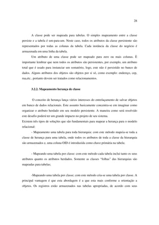 28



       A classe pode ser mapeada para tabelas. O simples mapeamento entre a classe
persiste e a tabela é um-para-um. Neste caso, todos os atributos da classe persistente são
representados por todas as colunas da tabela. Cada instância da classe do negócio é
armazenada em uma linha da tabela.
       Um atributo de uma classe pode ser mapeado para zero ou mais colunas. È
importante lembrar que nem todos os atributos são persistentes, por exemplo, um atributo
total que é usado para instanciar um somatório, logo, este não é persistido no banco de
dados. Alguns atributos dos objetos são objetos por si só, como exemplo: endereço, cep,
rua,etc.. portanto devem ser tratados como relacionamentos.


       3.2.2. Mapeamento herança de classe


        O conceito de herança lança vários interesses do entrelaçamento de salvar objetos
em banco de dados relacionais. Este assunto basicamente concentra-se em imaginar como
organizar o atributo herdado em seu modelo persistente. A maneira como será resolvido
este desafio poderá ter um grande impacto no projeto de seu sistema.
Existem três tipos de soluções que são fundamentais para mapear a herança para o modelo
relacional:
       - Mapeamento uma tabela para toda hierarquia: com este método mapeia-se toda a
classe de herança para uma tabela, onde todos os atributos de toda a classe da hierarquia
são armazenados e, uma coluna OID é introduzida como chave primária na tabela;


       - Mapeando uma tabela por classe: com este método cada tabela inclui tanto os seus
atributos quanto os atributos herdados. Somente as classes “folhas” das hierarquias são
mapeadas para tabelas;


       -Mapeando uma tabela por classe; com este método cria-se uma tabela por classe. A
principal vantagem é que esta abordagem é a que esta mais conforme a orientação a
objetos. Os registros estão armazenados nas tabelas apropriadas, de acordo com seus
 