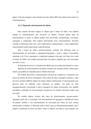 29

papeis. Uma desvantagem, neste método são mais tabelas BD (mais tabelas para manter os
relacionamentos).

       3.2.3. Mapeando relacionamento de objetos


       Não somente devemos mapear os objetos para o banco de dados, mas também
mapear os relacionamentos que envolvem os objetos. Existem quatro tipos de
relacionamento os quais os objetos podem estar envolvidos: generalização, associação,
agregação e composição. Para mapear efetivamente esses relacionamentos, devemos
estender as diferenças entre eles, como implementar a generalização, e como implementar
relacionamento muitos-para-muitos especificamente.
       Para o banco de dados, perspectivamente, somente tem diferença entre os
relacionamentos de associação e agregação/composição e como o objeto é firmemente
amarrado a ele. Com a agregação e composição qualquer coisa que você faça com o todo
no banco de dados você sempre precisará fazer nas partes, enquanto que com associação
este não é o caso.
       O diagrama de classes é a estrutura das tabelas que são usadas para discutir as varias
       Maneiras de relacionamentos de objetos um-para-um, um-para-muitos, muitos-para-
muitos, que podem ser mapeados para o modelo relacional.
       No modelo relacional o relacionamento um-para-um, mantém-se, comumente, por
meios de colunas de chaves estrangeiras. Esta coluna de chave estrangeira mantém o valor
da chave primária (OID do objeto) da coluna (objeto) referenciada. O relacionamento um-
para-um pode ser definido como referencia ao atributo, isto pode ser feito
transparentemente convertendo a chave estrangeira do objeto referenciado. Isto também
possibilita a definição do relacionamento um-para-um no modelo relacional usando uma
join table.
       No modelo objetos existem dois tipos de relacionamento um-para-muitos:
agregação (parte de), e associação. Um relacionamento de agregação é definido por meios
do próprio atributo e um relacionamento de associação por meios de uma coleção
referenciada ao atributo. A diferença entre as duas é que no relacionamento próprio, que é
próprio é atualizado no banco de dados. Todos os objetos, em todas as suas coleções, são
 
