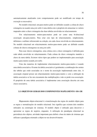30

automaticamente atualizados (este comportamento pode ser modificado em tempo de
execução se necessário).
       No modelo relacional, um-para-muitos pode ser definidos usando a coluna de chave
estrangeira ou usando uma join table é uma tabela com o propósito de armazenar os valores
mapeados entre a chave estrangeira das duas tabelas envolvidas no relacionamento.
       Um relacionamento muitos-para-muitos pode ser como uma bi-direcional
associação um-para-muitos. Para criar este tipo de relacionamento, simplesmente,
definimos o atributo referenciado na coleção, em cada classe envolvida no relacionamento.
No modelo relacional um relacionamento muitos-para-mutos pode ser definido usando
colunas de chaves estrangeiras ou uma join table.
       Para usar chaves estrangeiras, uma coluna com a chave estrangeira é definida para
cada tabela envolvida no relacionamento. Cada coluna da chave estrangeira mantém a
chave da outra tabela. Existem vários tipos que podem ser implementados para associação
muitos-para-muitos usando join table.
       Uma das maneiras de implementar relacionamento muitos-para-muitos é usando
uma tabela associativa. O nome da tabela associativa é geralmente a combinação dos nomes
das tabelas que estão associadas ou o nome da associação implementada entre elas. A
associação original possui um relacionamento muitos-para-muitos e com a utilização da
tabela associativa se faz um cruzamento das multiplicações e não se perde essa associação.
O propósito de uma tabela associativa é implementar uma associação descrita em uma
classe associativa.



      3.3. OBJETIVOS GERAIS DOS COMPONENTES MAPEAMENTO OO- ER




       Mapeamento objeto-relacional é a transformação das regras do modelo objeto para
as regras e normalizações do modelo relacional. Isto significa que existem dois modelos
utilizados na construção de sistemas. O modelo objeto é utilizado para descrever e
apresentar as regras de negócio, enquanto. A utilização do paradigma relacional na
persistência dos objetos, atividade importante para definir a base de dados de sistemas que
utilizam o paradigma orientado a objeto no seu desenvolvimento.
 