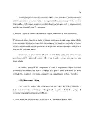 31

       A transformação de uma classe em uma tabela e seus respectivos relacionamentos e
atributos em chaves primárias e chaves estrangeiras define, com mais precisão, questões
relacionadas à performance no acesso aos dados (não fazer um-para-um). O relacionamento
um-para-um, possui algumas desvantagens:


1º são mais tabelas no Banco de Dados (mais tabelas para manter os relacionamentos);


2º o tempo de leitura e escrita de dados será maior usando esta técnica porque varias tabelas
serão acessadas. Neste caso, ceve existir a preocupação em atualizar e manipular as classes
de nível superior na hierarquias profundas, são requeridos múltiplos joins para recuperar as
informações básicas do objeto.

       Resumindo, o mapeamento OO-ER é importante para que dois mundos
consolidados (OO – desenvolvimento e ER – base de dados) possam convergir em uma
única solução.


       O objetivo principal do componente é fazer o mapeamento objeto-relacional
utilizando como entrada um arquivo XMI que é o padrão entre intercambio de dados
utilizado hoje, e gerando como saída um arquivo .sql para utilização no banco de dados.


       3.3.1. Mapeamento básico


       Cada classe do modelo será transformada em uma tabela do modelo relacional e,
todos os seus atributos, serão representados por todas as colunas da tabelas. A Figura 1
apresenta um exemplo de mapeamento básico.


A chave primária é definida através da utilização de Object Identification (OID).
 