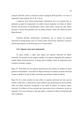 38

restrições sobre R3, exceto as restrições de chave estrangeira de R1 para R2 e vice-versa. A
relação R3 é então definida: R3 (A, B, C, D, E).
       A opção de “unir” tabelas particionadas verticalmente deve-se ao seguinte fato: se,
aplicando as regras de mapeamento tais tabelas fossem mapeadas em tabelas de objetos
distintas, que possuem em identificadores únicos. Desta forma, mesmo que dois objetos
possuem a mesma chave-primária, mas em tabelas distintas, então estes objetos possuem
OIds diferentes.


       Conforme definido anteriormente, consideramos que as relações do esquema
relacional de entrada podem estar na 2ª forma normal. Desta forma, utilizamos o processo
descrito para relações, de tal forma que se na 3ª forma normal.


       3.4.1. Algumas regras para mapeamento


       As regras listadas a seguir, para mapear um esquema relacional em objeto-
relacional, são baseadas em um conjunto trabalho, com algumas adaptações para adequar o
modelo objeto-relacional descrito. A maioria destes trabalhos tratam do mapeamento para
estruturas orientadas a objetos.


Regra T1: Toda tabela em um esquema relacional que tem somente um atributo na chave
primária correspondente a uma tabela de objeto-relacional. Os atributos da tabela relacional
tornam-se atributos do tipo de dados estruturados que definem a tabela de objetos.


Regra T2: Se a chave primária de uma tabela no esquema relacional tem mais que um
atributo, e além disso, a tabela possua outros atributos que não pertençam à chave primária,
então esta tabela relacional corresponde a uma tabela de objetos no esquema objeto-
relacional. Os atributos de chave primária que representam chaves estrangeiras, devem ser
mapeados como uma referência ao tipo que define a estrutura de tabelas referenciada pela
chave estrangeira.
 