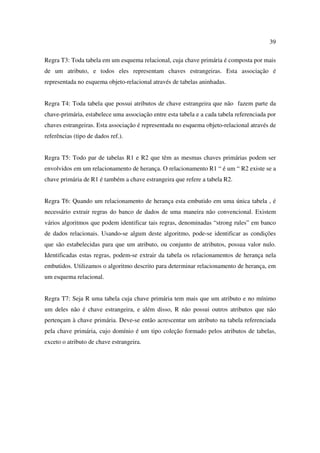 39

Regra T3: Toda tabela em um esquema relacional, cuja chave primária é composta por mais
de um atributo, e todos eles representam chaves estrangeiras. Esta associação é
representada no esquema objeto-relacional através de tabelas aninhadas.


Regra T4: Toda tabela que possui atributos de chave estrangeira que não fazem parte da
chave-primária, estabelece uma associação entre esta tabela e a cada tabela referenciada por
chaves estrangeiras. Esta associação é representada no esquema objeto-relacional através de
referências (tipo de dados ref.).


Regra T5: Todo par de tabelas R1 e R2 que têm as mesmas chaves primárias podem ser
envolvidos em um relacionamento de herança. O relacionamento R1 “ é um “ R2 existe se a
chave primária de R1 é também a chave estrangeira que refere a tabela R2.


Regra T6: Quando um relacionamento de herança esta embutido em uma única tabela , é
necessário extrair regras do banco de dados de uma maneira não convencional. Existem
vários algoritmos que podem identificar tais regras, denominadas “strong rules” em banco
de dados relacionais. Usando-se algum deste algoritmo, pode-se identificar as condições
que são estabelecidas para que um atributo, ou conjunto de atributos, possua valor nulo.
Identificadas estas regras, podem-se extrair da tabela os relacionamentos de herança nela
embutidos. Utilizamos o algoritmo descrito para determinar relacionamento de herança, em
um esquema relacional.


Regra T7: Seja R uma tabela cuja chave primária tem mais que um atributo e no mínimo
um deles não é chave estrangeira, e além disso, R não possui outros atributos que não
pertençam à chave primária. Deve-se então acrescentar um atributo na tabela referenciada
pela chave primária, cujo domínio é um tipo coleção formado pelos atributos de tabelas,
exceto o atributo de chave estrangeira.
 