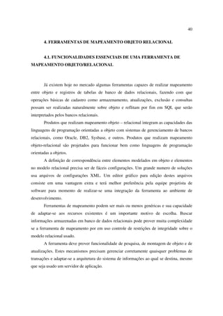40

       4. FERRAMENTAS DE MAPEAMENTO OBJETO RELACIONAL


       4.1. FUNCIONALIDADES ESSENCIAIS DE UMA FERRAMENTA DE
MAPEAMENTO OBJETO/RELACIONAL



       Já existem hoje no mercado algumas ferramentas capazes de realizar mapeamento
entre objeto e registros de tabelas de banco de dados relacionais, fazendo com que
operações básicas de cadastro como armazenamento, atualizações, exclusão e consultas
possam ser realizadas naturalmente sobre objeto e reflitam por fim em SQL que serão
interpretados pelos bancos relacionais.
       Produtos que realizam mapeamento objeto – relacional integram as capacidades das
linguagens de programação orientadas a objeto com sistemas de gerenciamento de bancos
relacionais, como Oracle, DB2, Sysbase, e outros. Produtos que realizam mapeamento
objeto-relacional são projetados para funcionar bem como linguagens de programação
orientadas a objetos.
       A definição de correspondência entre elementos modelados em objeto e elementos
no modelo relacional precisa ser de fáceis configurações. Um grande numero de soluções
usa arquivos de configurações XML. Um editor gráfico para edição destes arquivos
consiste em uma vantagem extra e terá melhor preferência pela equipe projetista de
software para momento de realizar-se uma integração da ferramenta ao ambiente de
desenvolvimento.
       Ferramentas de mapeamento podem ser mais ou menos genéricas e sua capacidade
de adaptar-se aos recursos existentes é um importante motivo de escolha. Buscar
informações armazenadas em banco de dados relacionais pode prover muita complexidade
se a ferramenta de mapeamento por em uso controle de restrições de integridade sobre o
modelo relacional usado.
       A ferramenta deve prover funcionalidade de pesquisa, de montagem de objeto e de
atualizações. Estes mecanismos precisam gerenciar corretamente quaisquer problemas de
transações e adaptar-se a arquitetura do sistema de informações ao qual se destina, mesmo
que seja usado um servidor de aplicação.
 