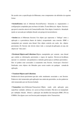 44

De acordo com a especificação do Hibernate, estes componentes são definidos da seguinte
forma:


• SessionFactory (net. sf. hibernate. SessionFactory) Armazena os mapeamentos e
configurações compiladas para um banco de dados. É uma fábrica de objetos Session e
que provê conexões através do ConnectionProvider. Este objeto é imutável e threadsafe
(pode ser acessado por múltiplas threads sem perigo de inconsistência).


• Session (net. sf. Hibernate .Session) Um objeto que representa o "diálogo" entre a
aplicação e a persistência (banco de dados), encapsulando uma conexão JDBC e
manipulado por somente uma thread. Este objeto controla um cache dos objetos
persistentes. Os Session não devem durar toda a execução da aplicação, ou seja, são
objetos de "vida curta".


• Persistent Objects and Collections Objetos manipulados por somente uma thread
que contém as informações persistentes e regras de negócio. Devem ser JavaBeans
(possuir m construtor sem parâmetros e métodos get/set para os atributos persistidos).
Eles só podem estar associados à exatamente uma Session. Assim que o Session é
finalizado, estes objetos são liberados para serem usados em qualquer       camada da
aplicação.


• Transient Objects and Collections
Instâncias de classes persistentes que não estão atualmente associadas a um Session.
Podem ter sido instanciados pela aplicação mas ainda não persistidos, ou eles podem ter
sido instanciados por um Session fechado.


• Transaction (net.sf.hibernate.Transaction) Objeto     usado   pela aplicação    para
especificar unidades atômicas de acesso ao banco de dados. Não deve ser manipulado
por múltiplas threads. Abstrai a aplicação dos detalhes das transações JDBC, JTA ou
CORBA. Em alguns casos um Session pode manipular vários Transactions.
 