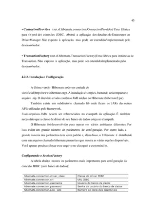 45

• ConnectionProvider (net.sf.hibernate.connection.ConnectionProvider) Uma fábrica
para (e pool de) conexões JDBC. Abstrai a aplicação dos detalhes do Datasource ou
DriverManager. Não exposto à aplicação, mas pode ser estendido/implementado pelo
desenvolvedor.


• TransactionFactory (net.sf.hibernate.TransactionFactory)Uma fábrica para instâncias de
Transaction. Não exposto à aplicação, mas pode ser estendido/implementado pelo
desenvolvedor.


4.2.2. Instalação e Configuração


       A última versão Hibernate pode ser copiada do
siteoficial(http://www.hibernate.org). A instalação é simples, bastando descompactar o
arquivo .zip. O diretório criado contém o JAR núcleo do Hibernate (hibernate2.jar).
       Também existe um subdiretório chamado lib onde ficam os JARs das outras
APIs utilizadas pelo framework.
Esses arquivos JARs devem ser referenciados no classpath da aplicação. É também
necessário que a classe de driver do seu banco de dados esteja no classpath.
       O Hibernate foi desenvolvido para operar em vários ambientes diferentes. Por
isso, existe um grande número de parâmetros de configuração. Por outro lado, a
grande maioria dos parâmetros tem valor padrão e, além disso, o Hibernate é distribuído
com um arquivo chamado hibernate.properties que mostra as várias opções disponíveis.
Você apenas precisa colocar esse arquivo no classpath e customizá-lo.


Configurando o SessionFactory
       A tabela abaixo mostra os parâmetros mais importantes para configuração da
conexão JDBC (com banco de dados):
 
