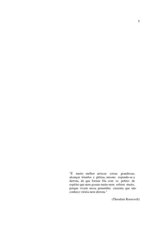 5




"É muito melhor arriscar coisas grandiosas,
alcançar triunfos e glórias, mesmo expondo-se a
derrota, do que formar fila com os pobres de
espírito que nem gozam muito nem sofrem muito,
porque vivem nessa penumbra cinzenta que não
conhece vitória nem derrota."

                             (Theodore Roosevelt)
 