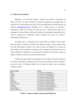 51

4.3. Hibernate / Persistência


       Hibernate é um mecanismo simples e poderoso que permite a persistência de
objetos em banco de dados relacionais de maneira transparente para qualquer tipo de
aplicação Java. Esta ferramenta, que pode ser baixada gratuitamente da Internet através do
endereço http://hibernate.sf.net/, possibilita que os objetos possam ser gravados e
recuperados a partir de um banco de dados sem que o desenvolvedor tenha que se
preocupar com muitos detalhes. Não há necessidade de se implementar mapeamentos hard-
coded no código Java. O Hibernate resolve problemas como pool de conexões e
configurações de Datasources.

       Em linhas gerais, a codificação de um sistema pode ser dividida em duas partes:
regras de negócio e serviços de infra-estrutura. Regras de negócio, como o próprio nome
diz, estão relacionadas ao negócio com o qual o sistema visa trabalhar. Já os serviços de
infra-estrutura estão relacionados à segurança, cache, transação, serviços de nomes, etc. A
idéia do Hibernate é permitir que o desenvolvedor mantenha seu foco sobre as regras de
negócio, liberando-o de parte das tarefas de infra-estrutura.

       O Hibernate suporta alguns dos principais bancos de dados relacionais disponíveis
no mercado, permitindo a utilização de meios nativos para geração de chaves primárias e
pessimistic locking. O hibernate trabalha com os bancos de dados através de dialetos,
conforme a tabela 1.

Banco de dados                                Dialeto
DB2                                           cirus.hibernate.sql.DB2Dialect
MySQL                                         cirus.hibernate.sql.MySqlDialect
SAPDB                                         cirus.hibernate.sql.SAPDBDialect
Oracle                                        cirus.hibernate.sql.OracleDialect
Sybase                                        cirus.hibernate.sql.SybaseDialect
Progress                                      cirus.hibernate.sql.ProgressDialect
McKoiSQL                                      cirus.hibernate.sql.McKoiDialect
Interbase/Firebird                            cirus.hibernate.sql.InterbaseDialect
Pointbase                                     cirus.hibernate.sql.PointbaseDialect
PostgreSQL                                    cirus.hibernate.sql.PostgreSQLDialect
HypersonicSQL                                 cirus.hibernate.sql.HSQLDialect
Microsoft SQL Server                          cirus.hibernate.sql.SybaseDialect

                 Tabela 13 – Bancos de dados suportados pelo Hibernate
 
