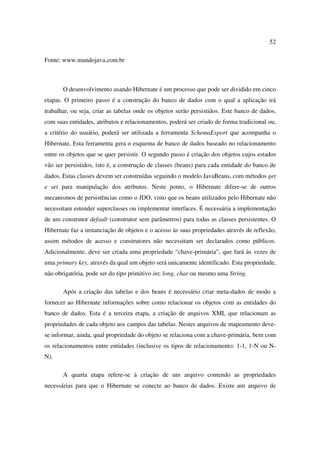 52

Fonte: www.mundojava.com.br



       O desenvolvimento usando Hibernate é um processo que pode ser dividido em cinco
etapas. O primeiro passo é a construção do banco de dados com o qual a aplicação irá
trabalhar, ou seja, criar as tabelas onde os objetos serão persistidos. Este banco de dados,
com suas entidades, atributos e relacionamentos, poderá ser criado de forma tradicional ou,
a critério do usuário, poderá ser utilizada a ferramenta SchemaExport que acompanha o
Hibernate, Esta ferramenta gera o esquema de banco de dados baseado no relacionamento
entre os objetos que se quer persistir. O segundo passo é criação dos objetos cujos estados
vão ser persistidos, isto é, a construção de classes (beans) para cada entidade do banco de
dados. Estas classes devem ser construídas seguindo o modelo JavaBeans, com métodos get
e set para manipulação dos atributos. Neste ponto, o Hibernate difere-se de outros
mecanismos de persistências como o JDO, visto que os beans utilizados pelo Hibernate não
necessitam estender superclasses ou implementar interfaces. É necessária a implementação
de um construtor default (construtor sem parâmetros) para todas as classes persistentes. O
Hibernate faz a instanciação de objetos e o acesso às suas propriedades através de reflexão,
assim métodos de acesso e construtores não necessitam ser declarados como públicos.
Adicionalmente, deve ser criada uma propriedade “chave-primária”, que fará às vezes de
uma primary key, através da qual um objeto será unicamente identificado. Esta propriedade,
não obrigatória, pode ser do tipo primitivo int, long, char ou mesmo uma String.

       Após a criação das tabelas e dos beans é necessário criar meta-dados de modo a
fornecer ao Hibernate informações sobre como relacionar os objetos com as entidades do
banco de dados. Esta é a terceira etapa, a criação de arquivos XML que relacionam as
propriedades de cada objeto aos campos das tabelas. Nestes arquivos de mapeamento deve-
se informar, ainda, qual propriedade do objeto se relaciona com a chave-primária, bem com
os relacionamentos entre entidades (inclusive os tipos de relacionamento: 1-1, 1-N ou N-
N).

       A quarta etapa refere-se à criação de um arquivo contendo as propriedades
necessárias para que o Hibernate se conecte ao banco de dados. Existe um arquivo de
 