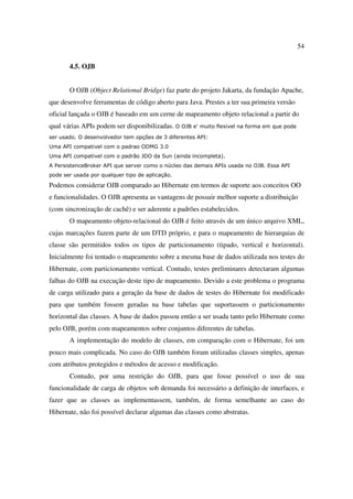 54

       4.5. OJB


       O OJB (Object Relational Bridge) faz parte do projeto Jakarta, da fundação Apache,
que desenvolve ferramentas de código aberto para Java. Prestes a ter sua primeira versão
oficial lançada o OJB é baseado em um cerne de mapeamento objeto relacional a partir do
qual várias APIs podem ser disponibilizadas. O OJB e' muito flexivel na forma em que pode
ser usado. O desenvolvedor tem opções de 3 diferentes API:
Uma API compativel com o padrao ODMG 3.0
Uma API compativel com o padrão JDO da Sun (ainda incompleta).
A PersistenceBroker API que server como o núcleo das demais APIs usada no OJB. Essa API
pode ser usada por qualquer tipo de aplicação.

Podemos considerar OJB comparado ao Hibernate em termos de suporte aos conceitos OO
e funcionalidades. O OJB apresenta as vantagens de possuir melhor suporte a distribuição
(com sincronização de cachê) e ser aderente a padrões estabelecidos.
       O mapeamento objeto-relacional do OJB é feito através de um único arquivo XML,
cujas marcações fazem parte de um DTD próprio, e para o mapeamento de hierarquias de
classe são permitidos todos os tipos de particionamento (tipado, vertical e horizontal).
Inicialmente foi tentado o mapeamento sobre a mesma base de dados utilizada nos testes do
Hibernate, com particionamento vertical. Contudo, testes preliminares detectaram algumas
falhas do OJB na execução deste tipo de mapeamento. Devido a este problema o programa
de carga utilizado para a geração da base de dados de testes do Hibernate foi modificado
para que também fossem geradas na base tabelas que suportassem o particionamento
horizontal das classes. A base de dados passou então a ser usada tanto pelo Hibernate como
pelo OJB, porém com mapeamentos sobre conjuntos diferentes de tabelas.
       A implementação do modelo de classes, em comparação com o Hibernate, foi um
pouco mais complicada. No caso do OJB também foram utilizadas classes simples, apenas
com atributos protegidos e métodos de acesso e modificação.
       Contudo, por uma restrição do OJB, para que fosse possível o uso de sua
funcionalidade de carga de objetos sob demanda foi necessário a definição de interfaces, e
fazer que as classes as implementassem, também, de forma semelhante ao caso do
Hibernate, não foi possível declarar algumas das classes como abstratas.
 