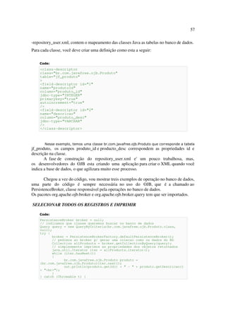 57

-repository_user.xml, contem o mapeamento das classes Java as tabelas no banco de dados.
Para cada classe, você deve criar uma definição como esta a seguir:

    Code:
    <class-descriptor
    class="br.com.javafree.ojb.Produto"
    table="jf_produto"
    >
    <field-descriptor id="1"
    name="produtoId"
    column="produto_id"
    jdbc-type="INTEGER"
    primarykey="true"
    autoincrement="true"
    />
    <field-descriptor id="2"
    name="descricao"
    column="produto_desc"
    jdbc-type="VARCHAR"
    />
    </class-descriptor>



       Nesse exemplo, temos uma classe br.com.javafree.ojb.Produto que corresponde a tabela
jf_produto, os campos produto_id e producto_desc correspondem as propriedades id e
descrição na classe.
       A fase de construção do repository_user.xml e' um pouco trabalhosa, mas,
os desenvolvedores do OJB esta criando uma aplicação para criar o XML quando você
indica a base de dados, o que agilizara muito esse processo.

       Chegou a vez do código, vou mostrar treis exemplos de operação no banco de dados,
uma parte do código é sempre necessária no uso do OJB, que é a chamado ao
PersistenceBroker, classe responsável pela operações no banco de dados.
Os pacotes org.apache.ojb.broker e org.apache.ojb.broker.query tem que ser importados.

SELECIONAR TODOS OS REGISTROS E IMPRIMIR

    Code:
    PersistenceBroker broker = null;
    // indicamos que classe queremos buscar no banco de dados
    Query query = new QueryByCriteria(br.com.javafree.ojb.Produto.class,
    null);
    try {
           broker = PersistenceBrokerFactory.defaultPersistenceBroker();
           // pedimos ao broker p/ gerar uma colecao como os dados do BD
           Collection allProducts = broker.getCollectionByQuery(query);
           // simplesmente imprimos as propriedades dos objetos retornados
           java.util.Iterator iter = allProducts.iterator();
           while (iter.hasNext())
           {
                 br.com.javafree.ojb.Produto produto =
    (br.com.javafree.ojb.Produto)iter.next();
                 out.println(produto.getId() + " - " + produto.getDescricao()
    + "<br>");
           }
    } catch (Throwable t) {
 
