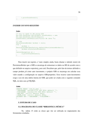 58

            t.printStackTrace();
    }



INSERIR UM NOVO REGISTRO


    Code:
    // try to save to DB using OJB
    br.com.javafree.ojb.Produto novoProduto = new
    br.com.javafree.ojb.Produto();
    novoProduto.setDescricao("Livro de Java ");

    // ojb
    PersistenceBroker broker = null;
    try {
          broker =
    PersistenceBrokerFactory.defaultPersistenceBroker();
          broker.store(novoProduto);
    }
    catch(Exception e) {
          e.printStackTrace();
    }



        Para inserir um registro, e' mais simples ainda, basta chamar o método store() do
PersistenceBroker que o OJB se encarrega de armazenar os dados no BD de acordo com o
que definido no arquivo repository_user.xml. Percebam que, pelo fato de termos definido o
campo produto_id como auto incremento, o próprio OJB se encarrega em calcular essa
valor usando a configuração no arquivo OJB.properties. Esse recurso (auto-incremento)
exige o uso de uma tabela interna do OJB, que pode ser criada com o seguinte comando
SQL, no meu caso, p/ MySQL:

    Code:
    CREATE TABLE `ojb_hl_seq` (
    `TABLENAME` varchar(175) NOT NULL default '',
    `FIELDNAME` varchar(70) NOT NULL default '',
    `MAX_KEY` int(11) default NULL,
    `GRAB_SIZE` int(11) default NULL,
    PRIMARY KEY (`TABLENAME`,`FIELDNAME`)
    )


        5. ESTUDO DE CASO

        5.1. DIAGRAMA DE CLASSE “BIBLIOTECA MÚSICA”

           Na tabela 15 estão as classe que vão ser utilizada no mapeamento das
ferramentas estudadas.
 
