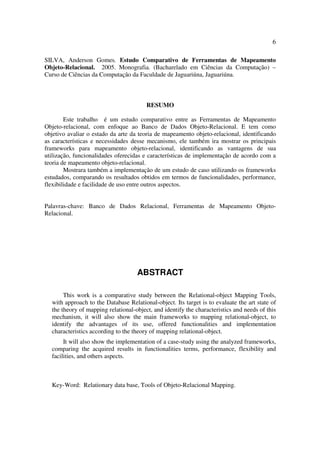 6

SILVA, Anderson Gomes. Estudo Comparativo de Ferramentas de Mapeamento
Objeto-Relacional. 2005. Monografia. (Bacharelado em Ciências da Computação) –
Curso de Ciências da Computação da Faculdade de Jaguariúna, Jaguariúna.



                                        RESUMO

        Este trabalho é um estudo comparativo entre as Ferramentas de Mapeamento
Objeto-relacional, com enfoque ao Banco de Dados Objeto-Relacional. E tem como
objetivo avaliar o estado da arte da teoria de mapeamento objeto-relacional, identificando
as características e necessidades desse mecanismo, ele também ira mostrar os principais
frameworks para mapeamento objeto-relacional, identificando as vantagens de sua
utilização, funcionalidades oferecidas e características de implementação de acordo com a
teoria de mapeamento objeto-relacional.
        Mostrara também a implementação de um estudo de caso utilizando os frameworks
estudados, comparando os resultados obtidos em termos de funcionalidades, performance,
flexibilidade e facilidade de uso entre outros aspectos.


Palavras-chave: Banco de Dados Relacional, Ferramentas de Mapeamento Objeto-
Relacional.




                                    ABSTRACT

       This work is a comparative study between the Relational-object Mapping Tools,
  with approach to the Database Relational-object. Its target is to evaluate the art state of
  the theory of mapping relational-object, and identify the characteristics and needs of this
  mechanism, it will also show the main frameworks to mapping relational-object, to
  identify the advantages of its use, offered functionalities and implementation
  characteristics according to the theory of mapping relational-object.
       It will also show the implementation of a case-study using the analyzed frameworks,
  comparing the acquired results in functionalities terms, performance, flexibility and
  facilities, and others aspects.



  Key-Word: Relationary data base, Tools of Objeto-Relacional Mapping.
 