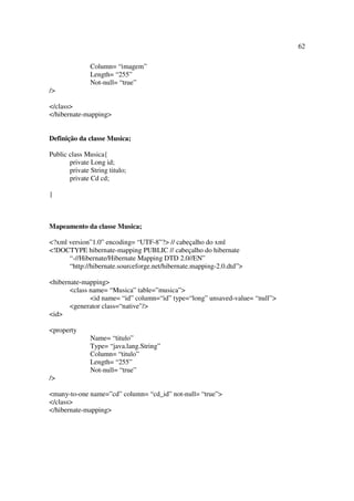 62

               Column= “imagem”
               Length= “255”
               Not-null= “true”
/>

</class>
</hibernate-mapping>


Definição da classe Musica;

Public class Musica{
       private Long id;
       private String titulo;
       private Cd cd;

}



Mapeamento da classe Musica;

<?xml version”1.0” encoding= “UTF-8”?> // cabeçalho do xml
<!DOCTYPE hibernate-mapping PUBLIC // cabeçalho do hibernate
      “-//Hibernate/Hibernate Mapping DTD 2.0//EN”
      “http://hibernate.sourceforge.net/hibernate.mapping-2.0.dtd”>

<hibernate-mapping>
       <class name= “Musica” table=”musica”>
              <id name= “id” column=“id” type=“long” unsaved-value= “null”>
       <generator class=“native”/>
<id>

<property
               Name= “titulo”
               Type= “java.lang.String”
               Column= “titulo”
               Length= “255”
               Not-null= “true”
/>

<many-to-one name=”cd” column= “cd_id” not-null= “true”>
</class>
</hibernate-mapping>
 