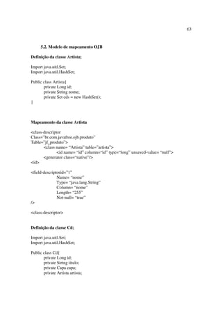 63



     5.2. Modelo de mapeamento OJB

Definição da classe Artista;

Import java.uitl.Set;
Import java.util.HashSet;

Public class Artista{
       private Long id;
       private String nome;
       private Set cds = new HashSet();
}



Mapeamento da classe Artista

<class-descriptor
Class=”br.com.javafree.ojb.produto”
Table=”jf_produto”>
       <class name= “Artista” table=”artista”>
               <id name= “id” column=“id” type=“long” unsaved-value= “null”>
       <generator class=“native”/>
<id>

<field-descriptorid=”1”
               Name= “nome”
               Type= “java.lang.String”
               Column= “nome”
               Length= “255”
               Not-null= “true”
/>

<class-descriptor>


Definição da classe Cd;

Import java.uitl.Set;
Import java.util.HashSet;

Public class Cd{
       private Long id;
       private String titulo;
       private Capa capa;
       private Artista artista;
 