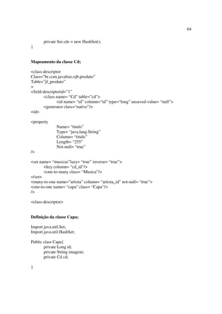 64

       private Set cds = new HashSet();
}


Mapeamento da classe Cd;

<class-descriptor
Class=”br.com.javafree.ojb.produto”
Table=”jf_produto”
>
<field-descriptorid=”1”
       <class name= “Cd” table=”cd”>
               <id name= “id” column=“id” type=“long” unsaved-value= “null”>
       <generator class=“native”/>
<id>

<property
              Name= “titulo”
              Type= “java.lang.String”
              Column= “titulo”
              Length= “255”
              Not-null= “true”
/>

<set name= “musicas”lazy= “true” inverse= “true”>
       <key column= “cd_id”/>
       <one-to-many class= “Musica”/>
</set>
<many-to-one name=”artista” column= “artista_id” not-null= “true”>
<one-to-one name= “capa” class= “Capa”/>
/>

<class-descriptor>


Definição da classe Capa;

Import java.uitl.Set;
Import java.util.HashSet;

Public class Capa{
       private Long id;
       private String imagem;
       private Cd cd;

}
 
