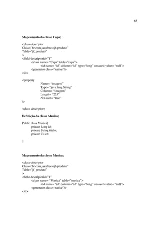 65




Mapeamento da classe Capa;

<class-descriptor
Class=”br.com.javafree.ojb.produto”
Table=”jf_produto”
>
<field-descriptorid=”1”
       <class name= “Capa” table=”capa”>
               <id name= “id” column=“id” type=“long” unsaved-value= “null”>
       <generator class=“native”/>
<id>

<property
               Name= “imagem”
               Type= “java.lang.String”
               Column= “imagem”
               Length= “255”
               Not-null= “true”
/>

<class-descriptor>

Definição da classe Musica;

Public class Musica{
       private Long id;
       private String titulo;
       private Cd cd;

}



Mapeamento da classe Musica;

<class-descriptor
Class=”br.com.javafree.ojb.produto”
Table=”jf_produto”
>
<field-descriptorid=”1”
       <class name= “Musica” table=”musica”>
               <id name= “id” column=“id” type=“long” unsaved-value= “null”>
       <generator class=“native”/>
<id>
 