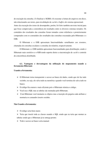 68

de execução da consulta; (3) finalizar o SGBD; (4) executar a leitura de arquivos em disco,
não relacionados aos testes, para invalidação de cachês e buffers do sistema operacional.
Antes da execução dos testes de desempenho, porém, foi feito também um teste inicial para
que fosse comprovada a consistência de resultados entre os diversos sistemas testados. Os
conteúdos dos resultados das consultas foram tomados como referência e posteriormente
comparados com os consteúdos dos resultados das consultas executadas pelo Hibernate e o
OJB.
       O Hibernate e o OJB apresentam funcionalidades semelhantes aos resumos,
chamadas de consultas escalares e consultas de relatório, respectivamente.
       O Hibernate e o OJB também apresentam funcionalidades para distribuição, sendo o
Hibernate mais restritivo e o OJB tendo suporte direto a sincronização de cachê e controle
de concorrência distribuído.



      6.1. Vantagens e desvantagens da utilização do mapeamento usando a
ferramenta Hibernate

Usando a ferramenta:


       O Hibernate torna transparente o acesso ao banco de dados, sendo que ele faz tudo
       sozinho, ou seja, ele salva tudo na memória e quando você termina ele salva tudo no
       banco.
       O código fica menor e mais eficiente pois o Hibernate otimiza o código.
       Você usa o SQL mas as tabelas são montadas pelo Hibernate.
        Com Hibernate você montaria os objetos mas a inserção ele pegaria cada atributo e
       montaria os comandos inserts sozinho.


Não Usando a ferramenta:


       O código seria bem maior.
       Teria que inserir toda as classes usando o SQL sendo que eu teria que montar as
   tabelas sendo que o Hibernate já te entrega pronto.
       Todo o acesso ao banco seria manual.
 
