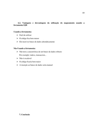 69




     6.2. Vantagens e desvantagens da utilização do mapeamento usando a
ferramenta OJB


Usando a ferramenta:
      Fácil de utilizar
      O código fica bem menor
      Ele inseri no banco de dados altomâticamente


Não Usando a ferramenta:
      Não tem a característica de um banco de dados robusto
      Por exemplo: indexs, transaccion...
      Não é escalavel
      O código ficaria bem maior
      A inserção ao banco de dados seria manual




      7. Conclusão
 