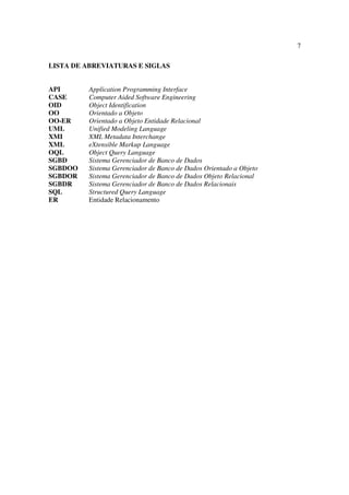 7

LISTA DE ABREVIATURAS E SIGLAS


API      Application Programming Interface
CASE     Computer Aided Software Engineering
OID      Object Identification
OO       Orientado a Objeto
OO-ER    Orientado a Objeto Entidade Relacional
UML      Unified Modeling Language
XMI      XML Metadata Interchange
XML      eXtensible Markup Language
OQL      Object Query Language
SGBD     Sistema Gerenciador de Banco de Dados
SGBDOO   Sistema Gerenciador de Banco de Dados Orientado a Objeto
SGBDOR   Sistema Gerenciador de Banco de Dados Objeto Relacional
SGBDR    Sistema Gerenciador de Banco de Dados Relacionais
SQL      Structured Query Language
ER       Entidade Relacionamento
 