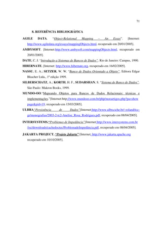 71


      8. REFERÊNCIA BIBLIOGRÁFICA

AGILE      DATA.      “Object-Relational    Mapping      –    An    Essay”.    [Internet:
   http://www.agiledata.org/essays/mappingObjects.html, recuperado em 20/01/2005].
AMBYSOFT. [Internet:http://www.ambysoft.com/mappingObjects.html, recuperado em
   20/01/2005].
DATE, C. J. “Introdução a Sistemas de Bancos de Dados”. Rio de Janeiro: Campus, 1990.
HIBERNATE. [Internet: http://www.hibernate.org, recuperado em 16/02/2005].
NASSU, E. A.; SETZER, W. W. “Banco de Dados Orientado a Objeto”. Editora Edgar
   Bkucher Ltda., 1º edição 1999.
SILBERSCHATZ, A.; KORTH, H. F., SUDARSHAN, S. “Sistema de Banco de Dados”.
   São Paulo: Makron Books, 1999.
MUNDO-OO.“Mapeando Objetos para Bancos de Dados Relacionais: técnicas e
   implementações.”[Internet:http://www.mundooo.com.br/php/mooartigos.php?pa=show
   page&pid=19, recuperado em 15/03/2005].
ULBRA“Persistência         de       Dados”[Internet:http://www.ulbra.tche.br/~roland/tcc-
   gr/monografias/2003-2-tc2-Anelise_Rosa_Rodrigues.pdf, recuperado em 08/04/2005].

INTERSYSTEMS.“Problemas de Impedância”[Internet:http://www.intersystems.com.br
   /isc/downloads/cachedoctec/ProblemadeImpedância.pdf, recuperado em 08/04/2005].

JAKARTA PROJECT. “Projeto Jakarta” [Internet: http://www.jakarta.apache.org
   recuperado em 10/10/2005].
 