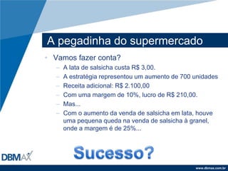 A pegadinha do supermercadoVamos fazer conta?A lata de salsicha custa R$ 3,00.A estratégia representou um aumento de 700 unidadesReceita adicional: R$ 2.100,00Com uma margem de 10%, lucro de R$ 210,00.Mas...Com o aumento da venda de salsicha em lata, houve uma pequena queda na venda de salsicha à granel, onde a margem é de 25%...Sucesso?