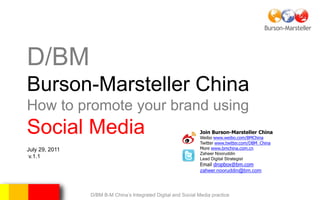 D/BM
Burson-Marsteller China
How to promote your brand using
Social Media                                                    Join Burson-Marsteller China
                                                                Weibo www.weibo.com/BMChina
                                                                Twitter www.twitter.com/DBM_China
July 29, 2011                                                   More www.bmchina.com.cn
                                                                Zaheer Nooruddin
 v.1.1                                                          Lead Digital Strategist
                                                                Email dropbox@bm.com
                                                                zaheer.nooruddin@bm.com



                D/BM B-M China’s Integrated Digital and Social Media practice
 