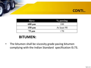CONTI..
Sieve % passing
600 µm 100
150 µm At least 90
75 µm >70
BITUMEN:
• The bitumen shall be viscosity grade paving bitumen
complying with the Indian Standard specification IS:73.
 