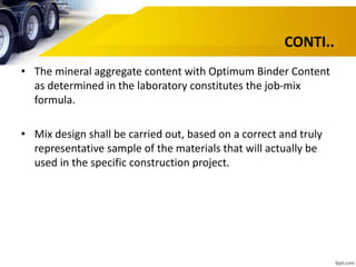CONTI..
• The mineral aggregate content with Optimum Binder Content
as determined in the laboratory constitutes the job-mix
formula.
• Mix design shall be carried out, based on a correct and truly
representative sample of the materials that will actually be
used in the specific construction project.
 