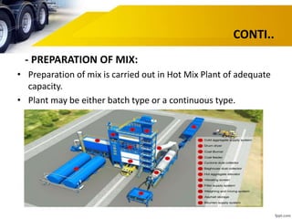 CONTI..
- PREPARATION OF MIX:
• Preparation of mix is carried out in Hot Mix Plant of adequate
capacity.
• Plant may be either batch type or a continuous type.
 