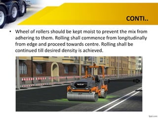 CONTI..
• Wheel of rollers should be kept moist to prevent the mix from
adhering to them. Rolling shall commence from longitudinally
from edge and proceed towards centre. Rolling shall be
continued till desired density is achieved.
 