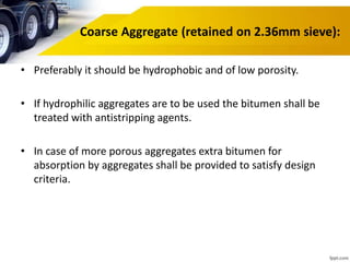 Coarse Aggregate (retained on 2.36mm sieve):
• Preferably it should be hydrophobic and of low porosity.
• If hydrophilic aggregates are to be used the bitumen shall be
treated with antistripping agents.
• In case of more porous aggregates extra bitumen for
absorption by aggregates shall be provided to satisfy design
criteria.
 