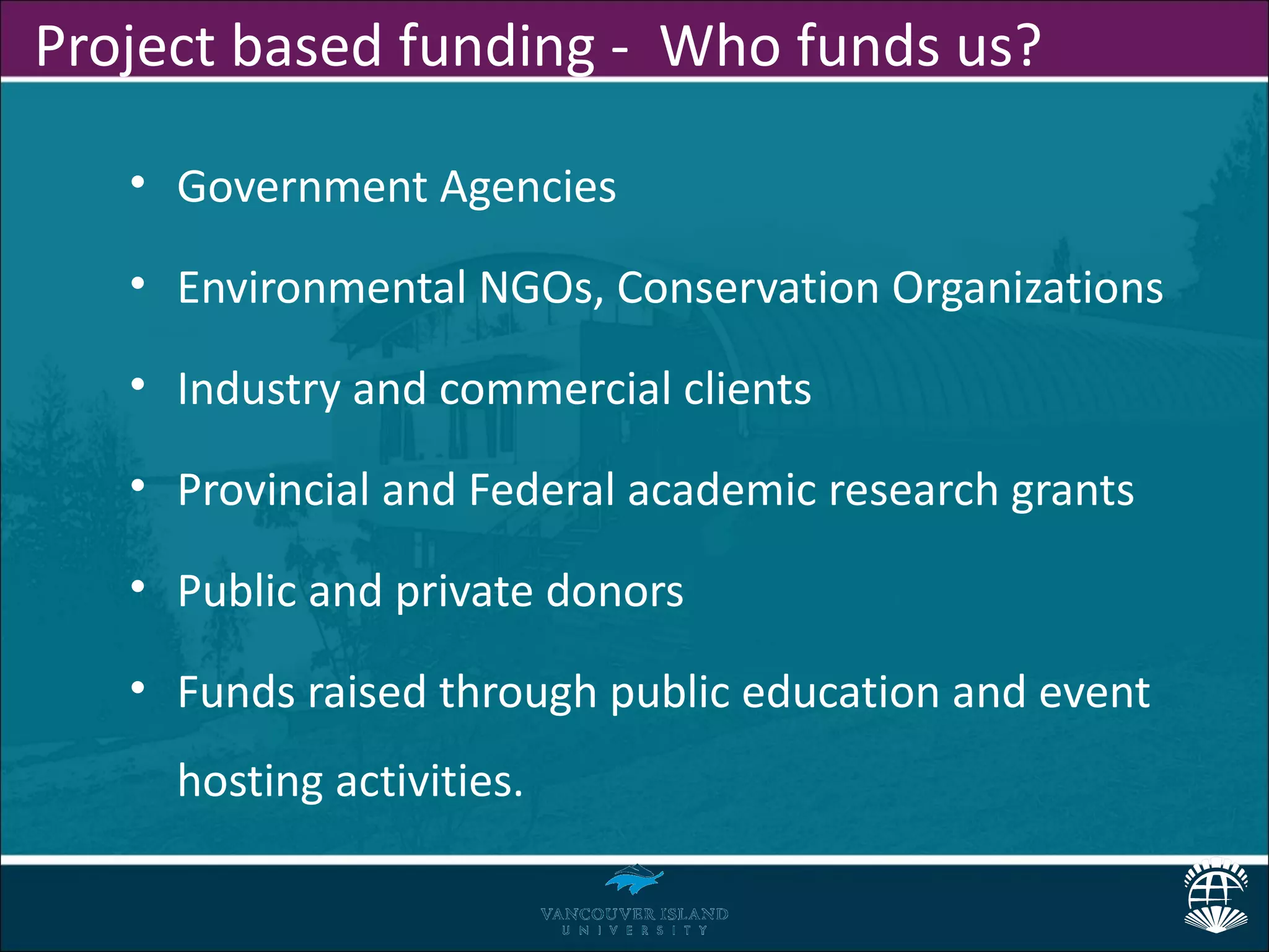 Project based funding - Who funds us?

   • Government Agencies

   • Environmental NGOs, Conservation Organizations

   • Industry and commercial clients

   • Provincial and Federal academic research grants

   • Public and private donors

   • Funds raised through public education and event
     hosting activities.
 