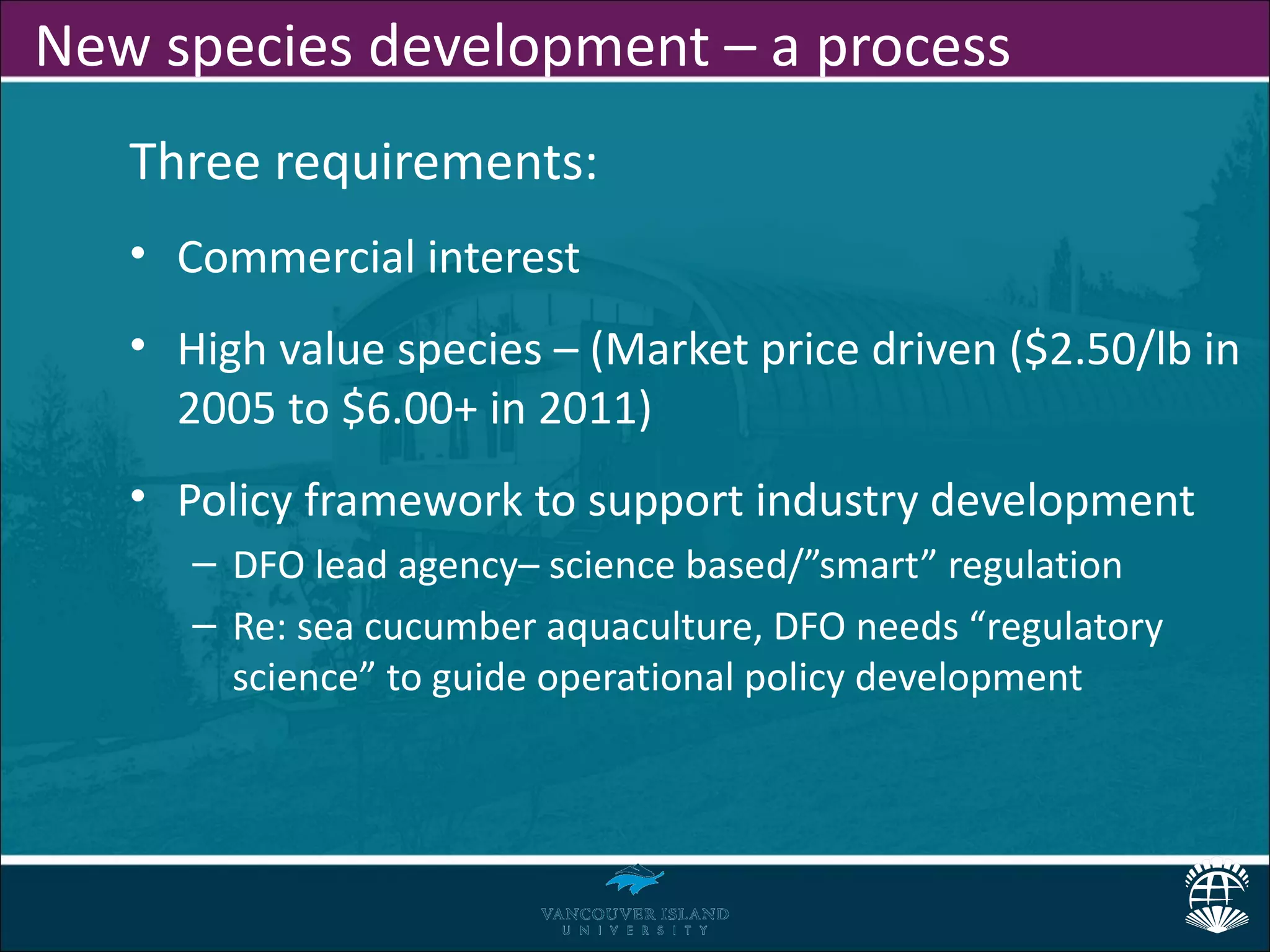 New species development – a process
   Three requirements:
   • Commercial interest
   • High value species – (Market price driven ($2.50/lb in
     2005 to $6.00+ in 2011)
   • Policy framework to support industry development
      – DFO lead agency– science based/”smart” regulation
      – Re: sea cucumber aquaculture, DFO needs “regulatory
        science” to guide operational policy development
 