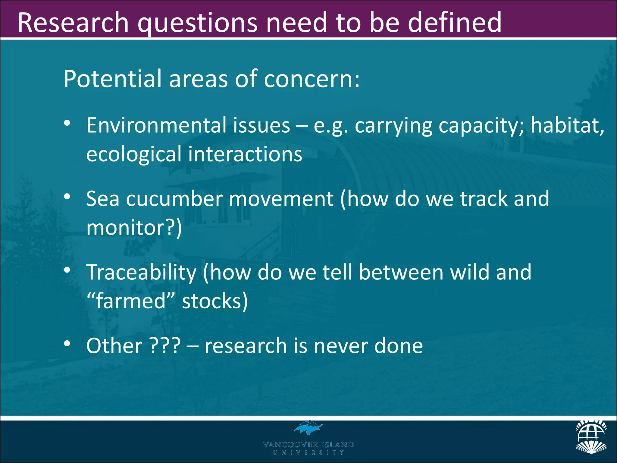 Research questions need to be defined
   Potential areas of concern:
   • Environmental issues – e.g. carrying capacity; habitat,
     ecological interactions
   • Sea cucumber movement (how do we track and
     monitor?)
   • Traceability (how do we tell between wild and
     “farmed” stocks)
   • Other ??? – research is never done
 