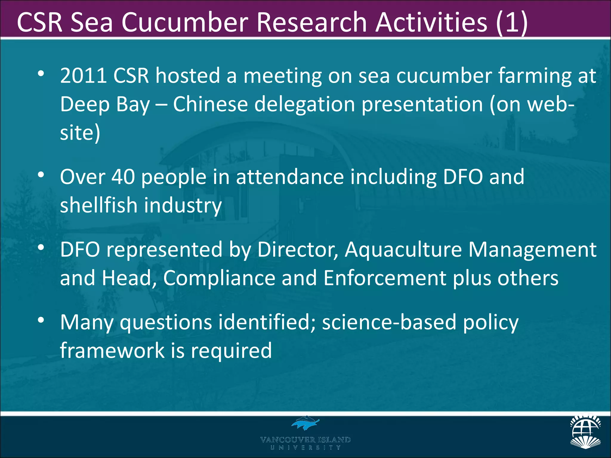 CSR Sea Cucumber Research Activities (1)
 • 2011 CSR hosted a meeting on sea cucumber farming at
   Deep Bay – Chinese delegation presentation (on web-
   site)
 • Over 40 people in attendance including DFO and
   shellfish industry
 • DFO represented by Director, Aquaculture Management
   and Head, Compliance and Enforcement plus others
 • Many questions identified; science-based policy
   framework is required
 