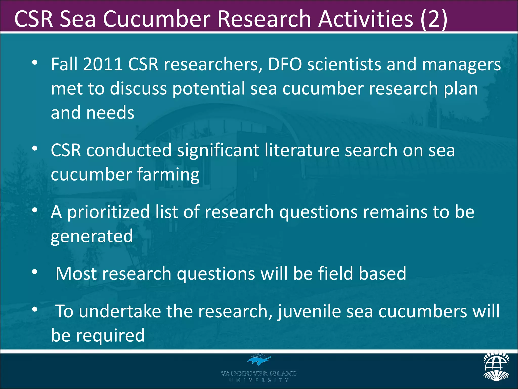 CSR Sea Cucumber Research Activities (2)
 • Fall 2011 CSR researchers, DFO scientists and managers
   met to discuss potential sea cucumber research plan
   and needs
 • CSR conducted significant literature search on sea
   cucumber farming
 • A prioritized list of research questions remains to be
   generated
 • Most research questions will be field based
 • To undertake the research, juvenile sea cucumbers will
   be required
 