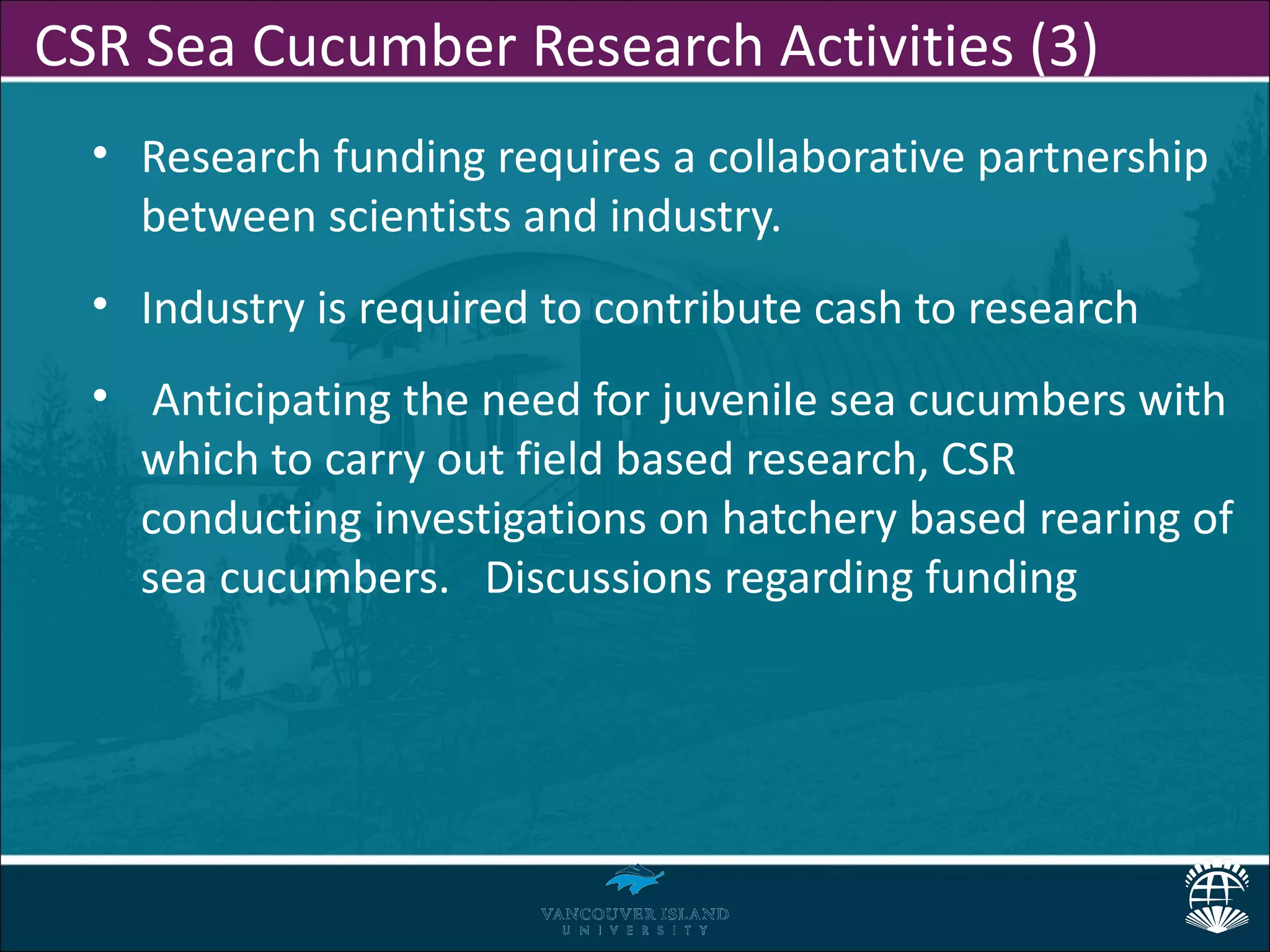 CSR Sea Cucumber Research Activities (3)
  • Research funding requires a collaborative partnership
    between scientists and industry.
  • Industry is required to contribute cash to research
  • Anticipating the need for juvenile sea cucumbers with
    which to carry out field based research, CSR
    conducting investigations on hatchery based rearing of
    sea cucumbers. Discussions regarding funding
 